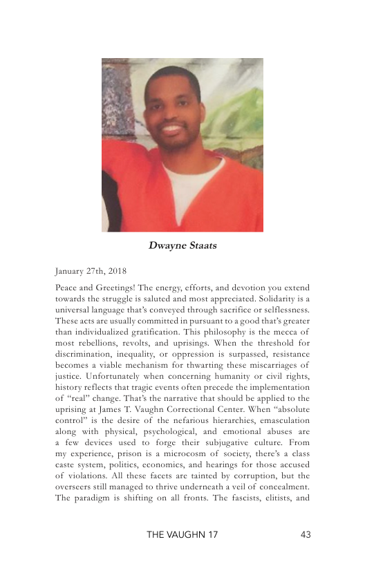 Dwayne Staats  January 27¢h, 2018  Peace and Greetings! The encrgy, fforts, and devotion you extend towards the struggle is saluted and most appreciated. Solidarity is a universal langusge that’s conveyed through sacrifice or selflessness. These acts are usually committed in pursuant 10 2 good that’s greater than individuslized gratification. This philosophy s the mecea of mast rebellions, revolts, and uprisings. When the threshold for discrimination, incquality, or oppression is surpassed, resistance becomes & viable mechanism for thwarting these miscarrisges of justice. Unfortunately when concerning humanity or civil rights, history reflects that tragic events often precede the implementation of “real” change. That’s the narsative that should be applied to the uprising at James T. Vaughn Correctional Center. When “absolute control” is the desire of the nefarious hierarchics, emasculation along with physical, psychological, and emotional abuses are 4 few devices used to forge their subjugative culture. From my experience, prison is a microcosm of society, there’s 4 class caste system, polities, economics, and hearings for those accused of violations. All these facets are tainted by corruption, but the overscers sill managed to thrive underneath a veil of concealment, The paradigm is shifting on all fronts. The fascists, clitists, and  THE VAUGHN 17 43 